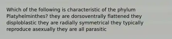 Which of the following is characteristic of the phylum Platyhelminthes? they are dorsoventrally flattened they disploblastic they are radially symmetrical they typically reproduce asexually they are all parasitic