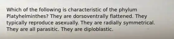 Which of the following is characteristic of the phylum Platyhelminthes? They are dorsoventrally flattened. They typically reproduce asexually. They are radially symmetrical. They are all parasitic. They are diploblastic.