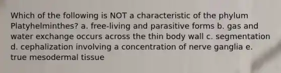 Which of the following is NOT a characteristic of the phylum Platyhelminthes? a. free-living and parasitive forms b. gas and water exchange occurs across the thin body wall c. segmentation d. cephalization involving a concentration of nerve ganglia e. true mesodermal tissue