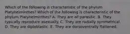 Which of the following is characteristic of the phylum Platyhelminthes? Which of the following is characteristic of the phylum Platyhelminthes? A. They are all parasitic. B. They typically reproduce asexually. C. They are radially symmetrical. D. They are diploblastic. E. They are dorsoventrally flattened.