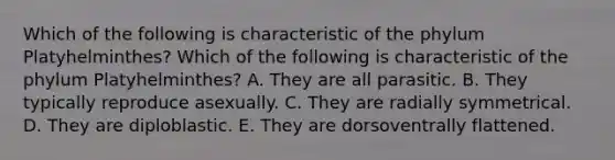 Which of the following is characteristic of the phylum Platyhelminthes? Which of the following is characteristic of the phylum Platyhelminthes? A. They are all parasitic. B. They typically reproduce asexually. C. They are radially symmetrical. D. They are diploblastic. E. They are dorsoventrally flattened.