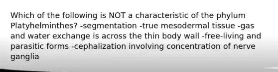 Which of the following is NOT a characteristic of the phylum Platyhelminthes? -segmentation -true mesodermal tissue -gas and water exchange is across the thin body wall -free-living and parasitic forms -cephalization involving concentration of nerve ganglia