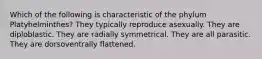 Which of the following is characteristic of the phylum Platyhelminthes? They typically reproduce asexually. They are diploblastic. They are radially symmetrical. They are all parasitic. They are dorsoventrally flattened.