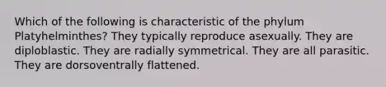 Which of the following is characteristic of the phylum Platyhelminthes? They typically reproduce asexually. They are diploblastic. They are radially symmetrical. They are all parasitic. They are dorsoventrally flattened.