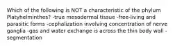 Which of the following is NOT a characteristic of the phylum Platyhelminthes? -true mesodermal tissue -free-living and parasitic forms -cephalization involving concentration of nerve ganglia -gas and water exchange is across the thin body wall -segmentation