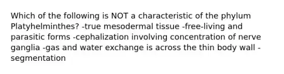 Which of the following is NOT a characteristic of the phylum Platyhelminthes? -true mesodermal tissue -free-living and parasitic forms -cephalization involving concentration of nerve ganglia -gas and water exchange is across the thin body wall -segmentation