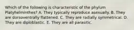 Which of the following is characteristic of the phylum Platyhelminthes? A. They typically reproduce asexually. B. They are dorsoventrally flattened. C. They are radially symmetrical. D. They are diploblastic. E. They are all parasitic.