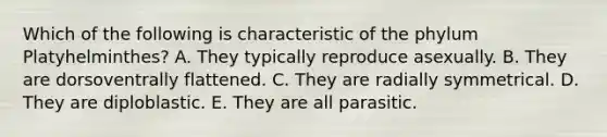 Which of the following is characteristic of the phylum Platyhelminthes? A. They typically reproduce asexually. B. They are dorsoventrally flattened. C. They are radially symmetrical. D. They are diploblastic. E. They are all parasitic.