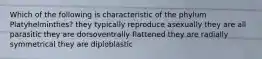 Which of the following is characteristic of the phylum Platyhelminthes? they typically reproduce asexually they are all parasitic they are dorsoventrally flattened they are radially symmetrical they are diploblastic