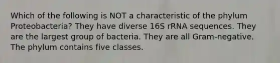 Which of the following is NOT a characteristic of the phylum Proteobacteria? They have diverse 16S rRNA sequences. They are the largest group of bacteria. They are all Gram-negative. The phylum contains five classes.