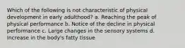 Which of the following is not characteristic of physical development in early adulthood? a. Reaching the peak of physical performance b. Notice of the decline in physical performance c. Large changes in the sensory systems d. Increase in the body's fatty tissue