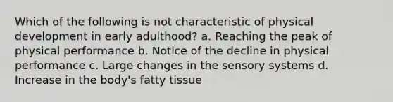 Which of the following is not characteristic of physical development in early adulthood? a. Reaching the peak of physical performance b. Notice of the decline in physical performance c. Large changes in the sensory systems d. Increase in the body's fatty tissue