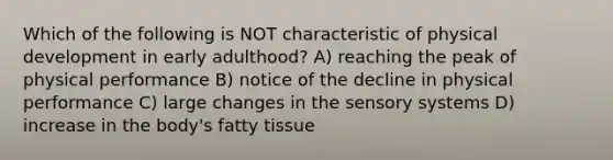 Which of the following is NOT characteristic of physical development in early adulthood? A) reaching the peak of physical performance B) notice of the decline in physical performance C) large changes in the sensory systems D) increase in the body's fatty tissue