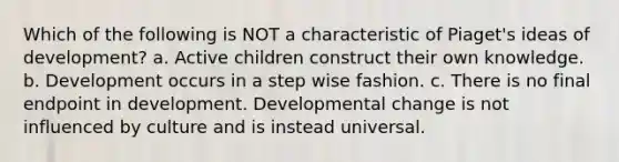 Which of the following is NOT a characteristic of Piaget's ideas of development? a. Active children construct their own knowledge. b. Development occurs in a step wise fashion. c. There is no final endpoint in development. Developmental change is not influenced by culture and is instead universal.