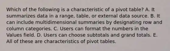 Which of the following is a characteristic of a pivot table? A. It summarizes data in a range, table, or external data source. B. It can include multidimensional summaries by designating row and column categories. C. Users can format the numbers in the Values field. D. Users can choose subtotals and grand totals. E. All of these are characteristics of pivot tables.