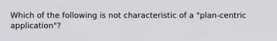 Which of the following is not characteristic of a "plan-centric application"?