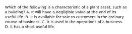 Which of the following is a characteristic of a plant​ asset, such as a​ building? A. It will have a negligible value at the end of its useful life. B. It is available for sale to customers in the ordinary course of business. C. It is used in the operations of a business. D. It has a short useful life.