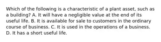 Which of the following is a characteristic of a plant​ asset, such as a​ building? A. It will have a negligible value at the end of its useful life. B. It is available for sale to customers in the ordinary course of business. C. It is used in the operations of a business. D. It has a short useful life.