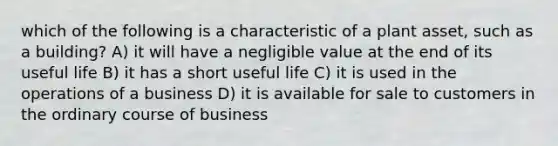 which of the following is a characteristic of a plant asset, such as a building? A) it will have a negligible value at the end of its useful life B) it has a short useful life C) it is used in the operations of a business D) it is available for sale to customers in the ordinary course of business