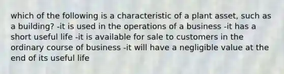 which of the following is a characteristic of a plant asset, such as a building? -it is used in the operations of a business -it has a short useful life -it is available for sale to customers in the ordinary course of business -it will have a negligible value at the end of its useful life