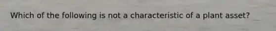 Which of the following is not a characteristic of a plant asset?