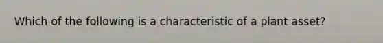 Which of the following is a characteristic of a plant asset?