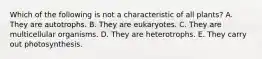 Which of the following is not a characteristic of all plants? A. They are autotrophs. B. They are eukaryotes. C. They are multicellular organisms. D. They are heterotrophs. E. They carry out photosynthesis.