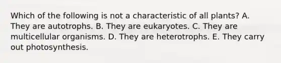 Which of the following is not a characteristic of all plants? A. They are autotrophs. B. They are eukaryotes. C. They are multicellular organisms. D. They are heterotrophs. E. They carry out photosynthesis.
