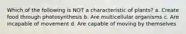 Which of the following is NOT a characteristic of plants? a. Create food through photosynthesis b. Are multicellular organisms c. Are incapable of movement d. Are capable of moving by themselves