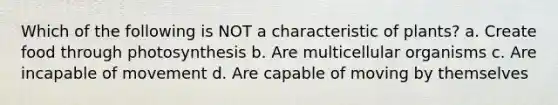 Which of the following is NOT a characteristic of plants? a. Create food through photosynthesis b. Are multicellular organisms c. Are incapable of movement d. Are capable of moving by themselves