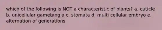 which of the following is NOT a characteristic of plants? a. cuticle b. unicellular gametangia c. stomata d. multi cellular embryo e. alternation of generations