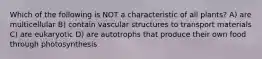 Which of the following is NOT a characteristic of all plants? A) are multicellular B) contain vascular structures to transport materials C) are eukaryotic D) are autotrophs that produce their own food through photosynthesis