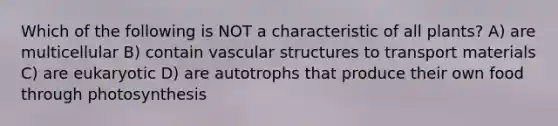 Which of the following is NOT a characteristic of all plants? A) are multicellular B) contain vascular structures to transport materials C) are eukaryotic D) are autotrophs that produce their own food through photosynthesis