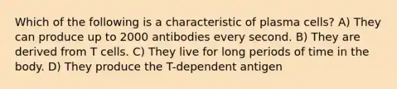 Which of the following is a characteristic of plasma cells? A) They can produce up to 2000 antibodies every second. B) They are derived from T cells. C) They live for long periods of time in the body. D) They produce the T-dependent antigen