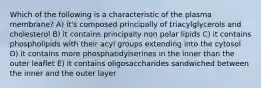 Which of the following is a characteristic of the plasma membrane? A) it's composed principally of triacylglycerols and cholesterol B) it contains principally non polar lipids C) it contains phospholipids with their acyl groups extending into the cytosol D) it contains more phosphatidylserines in the inner than the outer leaflet E) it contains oligosaccharides sandwiched between the inner and the outer layer