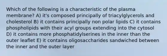 Which of the following is a characteristic of the plasma membrane? A) it's composed principally of triacylglycerols and cholesterol B) it contains principally non polar lipids C) it contains phospholipids with their acyl groups extending into the cytosol D) it contains more phosphatidylserines in the inner than the outer leaflet E) it contains oligosaccharides sandwiched between the inner and the outer layer