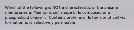 Which of the following is NOT a characteristic of the plasma membrane? a. Maintains cell shape b. Is composed of a phospholipid bilayer c. Contains proteins d. Is the site of cell wall formation e. Is selectively permeable