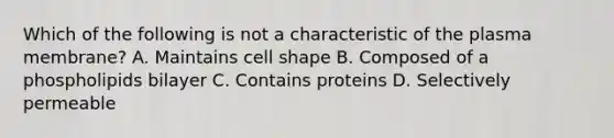 Which of the following is not a characteristic of the plasma membrane? A. Maintains cell shape B. Composed of a phospholipids bilayer C. Contains proteins D. Selectively permeable