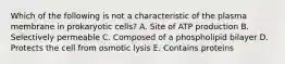 Which of the following is not a characteristic of the plasma membrane in prokaryotic cells? A. Site of ATP production B. Selectively permeable C. Composed of a phospholipid bilayer D. Protects the cell from osmotic lysis E. Contains proteins