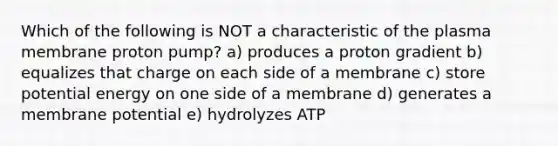 Which of the following is NOT a characteristic of the plasma membrane proton pump? a) produces a proton gradient b) equalizes that charge on each side of a membrane c) store potential energy on one side of a membrane d) generates a membrane potential e) hydrolyzes ATP