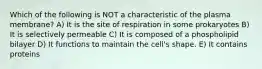 Which of the following is NOT a characteristic of the plasma membrane? A) It is the site of respiration in some prokaryotes B) It is selectively permeable C) It is composed of a phospholipid bilayer D) It functions to maintain the cell's shape. E) It contains proteins