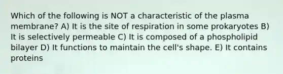 Which of the following is NOT a characteristic of the plasma membrane? A) It is the site of respiration in some prokaryotes B) It is selectively permeable C) It is composed of a phospholipid bilayer D) It functions to maintain the cell's shape. E) It contains proteins