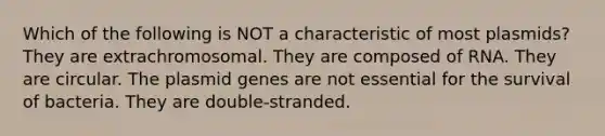 Which of the following is NOT a characteristic of most plasmids? They are extrachromosomal. They are composed of RNA. They are circular. The plasmid genes are not essential for the survival of bacteria. They are double-stranded.