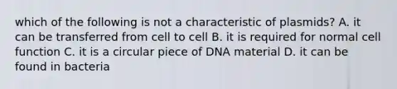 which of the following is not a characteristic of plasmids? A. it can be transferred from cell to cell B. it is required for normal cell function C. it is a circular piece of DNA material D. it can be found in bacteria