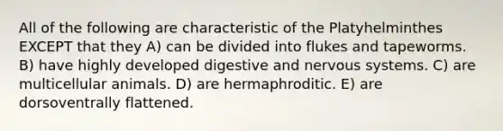 All of the following are characteristic of the Platyhelminthes EXCEPT that they A) can be divided into flukes and tapeworms. B) have highly developed digestive and nervous systems. C) are multicellular animals. D) are hermaphroditic. E) are dorsoventrally flattened.