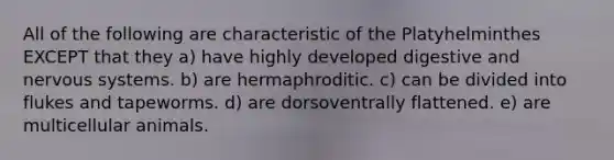 All of the following are characteristic of the Platyhelminthes EXCEPT that they a) have highly developed digestive and nervous systems. b) are hermaphroditic. c) can be divided into flukes and tapeworms. d) are dorsoventrally flattened. e) are multicellular animals.