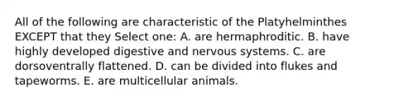 All of the following are characteristic of the Platyhelminthes EXCEPT that they Select one: A. are hermaphroditic. B. have highly developed digestive and nervous systems. C. are dorsoventrally flattened. D. can be divided into flukes and tapeworms. E. are multicellular animals.