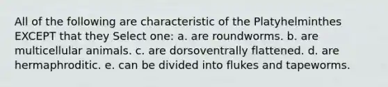 All of the following are characteristic of the Platyhelminthes EXCEPT that they Select one: a. are roundworms. b. are multicellular animals. c. are dorsoventrally flattened. d. are hermaphroditic. e. can be divided into flukes and tapeworms.