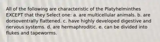 All of the following are characteristic of the Platyhelminthes EXCEPT that they Select one: a. are multicellular animals. b. are dorsoventrally flattened. c. have highly developed digestive and nervous systems. d. are hermaphroditic. e. can be divided into flukes and tapeworms.