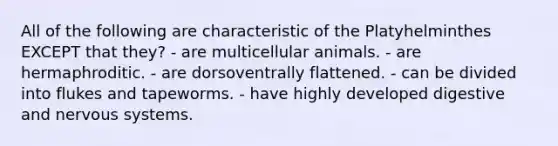 All of the following are characteristic of the Platyhelminthes EXCEPT that they? - are multicellular animals. - are hermaphroditic. - are dorsoventrally flattened. - can be divided into flukes and tapeworms. - have highly developed digestive and nervous systems.